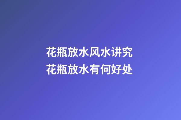 花瓶放水风水讲究 花瓶放水有何好处